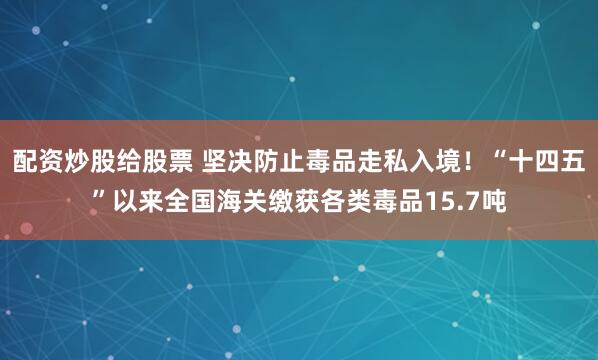 配资炒股给股票 坚决防止毒品走私入境！“十四五”以来全国海关缴获各类毒品15.7吨