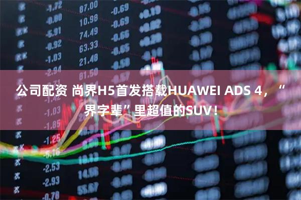 公司配资 尚界H5首发搭载HUAWEI ADS 4，“界字辈”里超值的SUV！