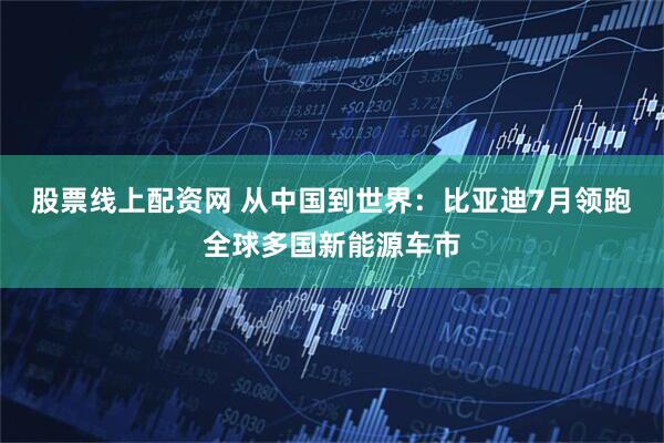 股票线上配资网 从中国到世界：比亚迪7月领跑全球多国新能源车市