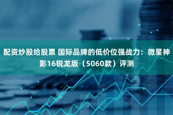 配资炒股给股票 国际品牌的低价位强战力：微星神影16锐龙版（5060款）评测