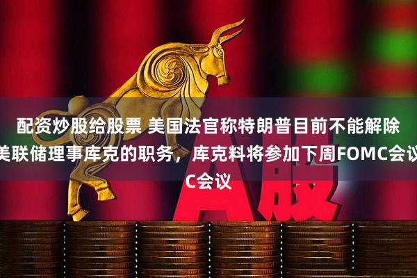 配资炒股给股票 美国法官称特朗普目前不能解除美联储理事库克的职务，库克料将参加下周FOMC会议