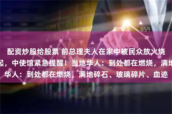 配资炒股给股票 前总理夫人在家中被民众放火烧死，尼泊尔首都浓烟四起，中使馆紧急提醒！当地华人：到处都在燃烧，满地碎石、玻璃碎片、血迹