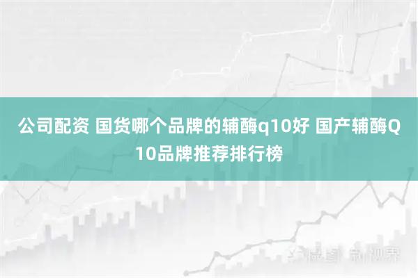 公司配资 国货哪个品牌的辅酶q10好 国产辅酶Q10品牌推荐排行榜