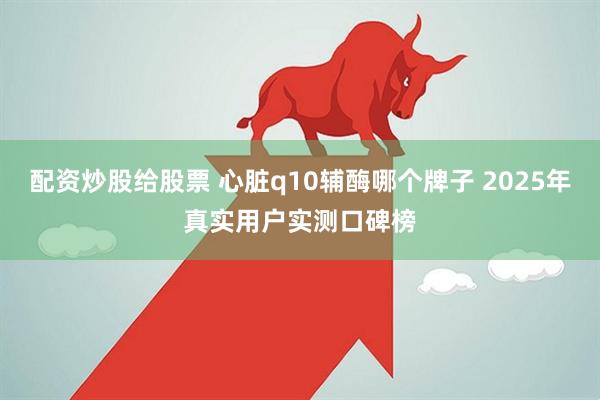 配资炒股给股票 心脏q10辅酶哪个牌子 2025年真实用户实测口碑榜
