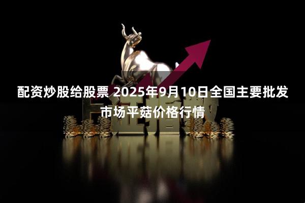 配资炒股给股票 2025年9月10日全国主要批发市场平菇价格行情