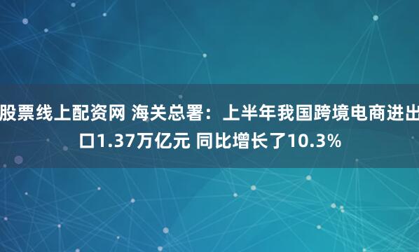 股票线上配资网 海关总署：上半年我国跨境电商进出口1.37万亿元 同比增长了10.3%