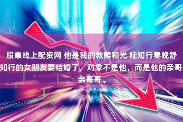 股票线上配资网 他是我的救赎和光 陆知行秦晚舒 陆知行的女朋友要结婚了，对象不是他，而是他的亲哥哥。
