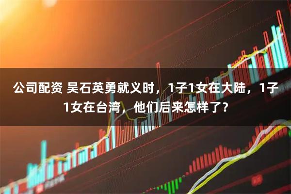 公司配资 吴石英勇就义时，1子1女在大陆，1子1女在台湾，他们后来怎样了？