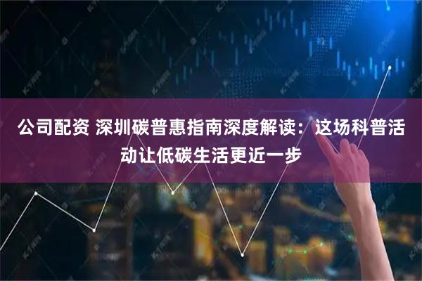 公司配资 深圳碳普惠指南深度解读：这场科普活动让低碳生活更近一步