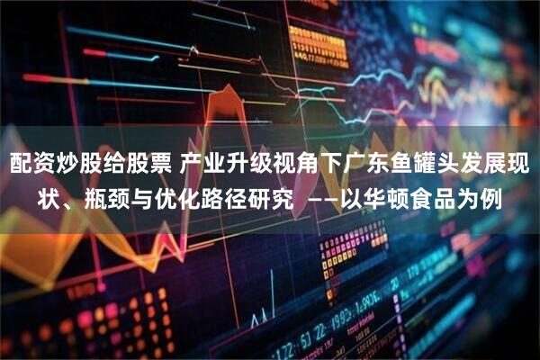 配资炒股给股票 产业升级视角下广东鱼罐头发展现状、瓶颈与优化路径研究  ——以华顿食品为例