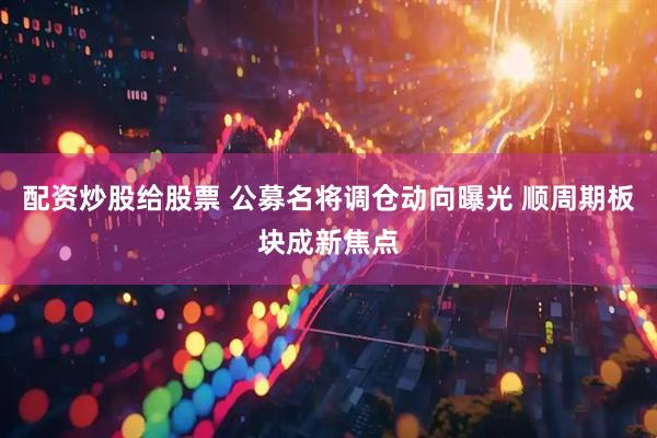 配资炒股给股票 公募名将调仓动向曝光 顺周期板块成新焦点