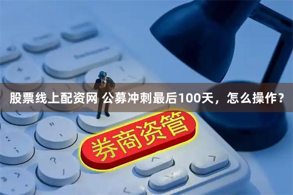 股票线上配资网 公募冲刺最后100天，怎么操作？