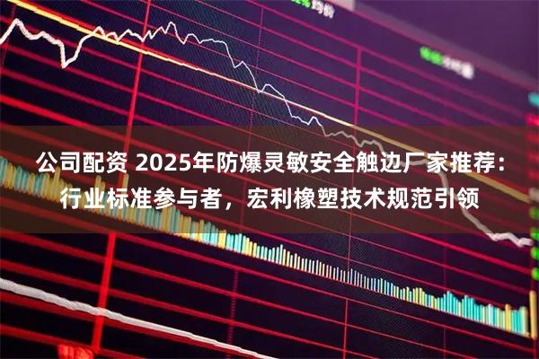 公司配资 2025年防爆灵敏安全触边厂家推荐：行业标准参与者，宏利橡塑技术规范引领