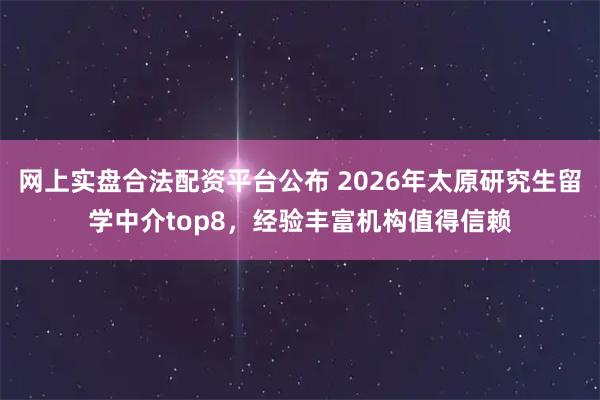 网上实盘合法配资平台公布 2026年太原研究生留学中介top8，经验丰富机构值得信赖