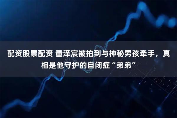 配资股票配资 董泽宸被拍到与神秘男孩牵手，真相是他守护的自闭症“弟弟”