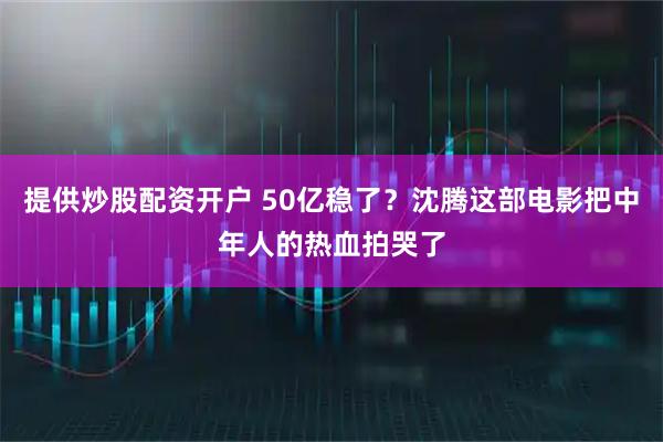 提供炒股配资开户 50亿稳了？沈腾这部电影把中年人的热血拍哭了