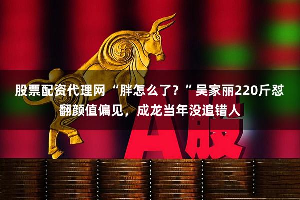 股票配资代理网 “胖怎么了？”吴家丽220斤怼翻颜值偏见，成龙当年没追错人