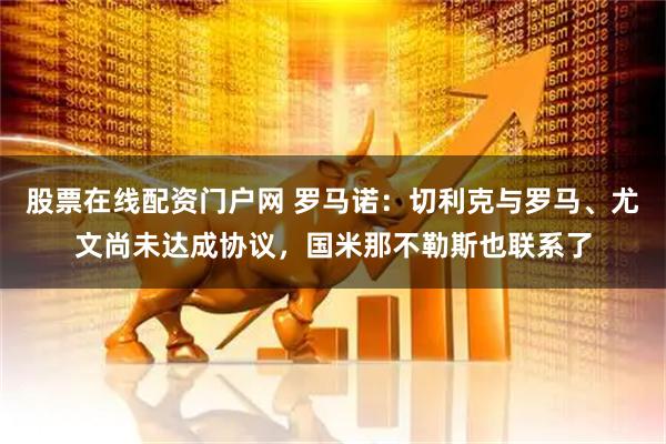 股票在线配资门户网 罗马诺：切利克与罗马、尤文尚未达成协议，国米那不勒斯也联系了