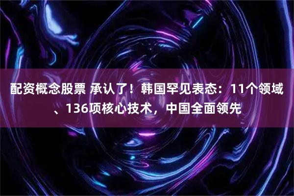 配资概念股票 承认了！韩国罕见表态：11个领域、136项核心技术，中国全面领先
