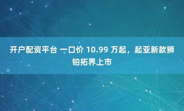 开户配资平台 一口价 10.99 万起，起亚新款狮铂拓界上市