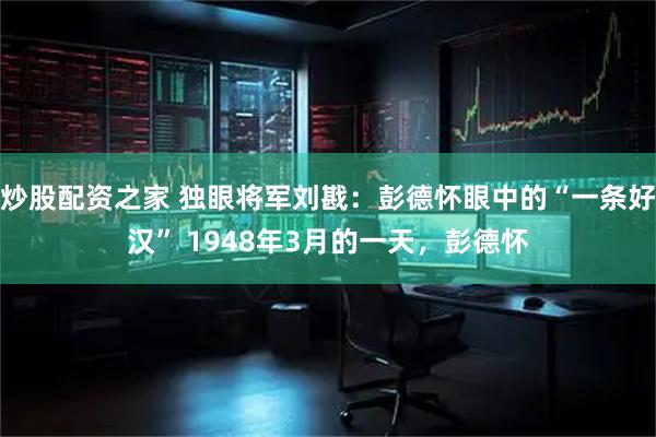 炒股配资之家 独眼将军刘戡：彭德怀眼中的“一条好汉” 1948年3月的一天，彭德怀