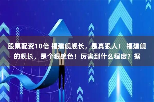 股票配资10倍 福建舰舰长，是真狠人！ 福建舰的舰长，是个狠绝色！厉害到什么程度？据