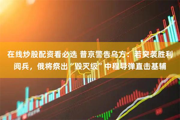 在线炒股配资看必选 普京警告乌方：若突袭胜利阅兵，俄将祭出“毁灭级”中程导弹直击基辅