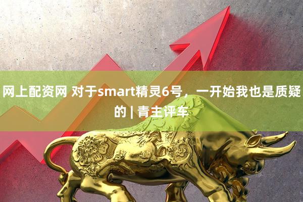 网上配资网 对于smart精灵6号，一开始我也是质疑的 | 青主评车