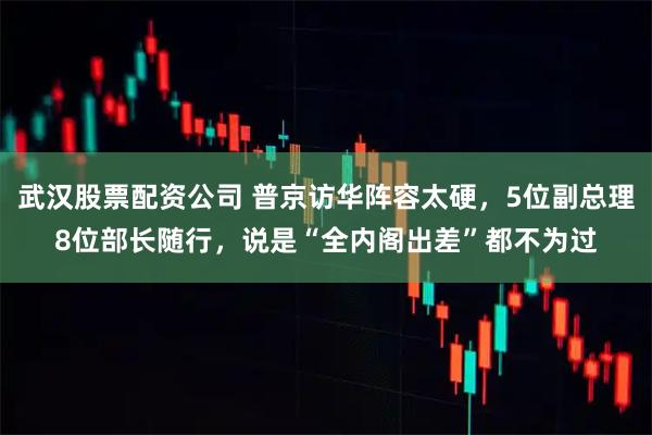 武汉股票配资公司 普京访华阵容太硬，5位副总理8位部长随行，说是“全内阁出差”都不为过