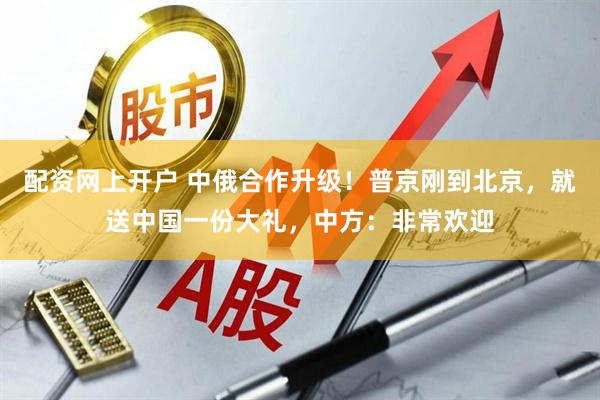 配资网上开户 中俄合作升级！普京刚到北京，就送中国一份大礼，中方：非常欢迎
