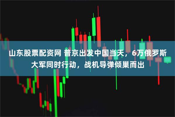 山东股票配资网 普京出发中国当天，6万俄罗斯大军同时行动，战机导弹倾巢而出