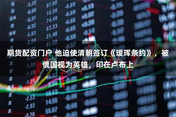 期货配资门户 他迫使清朝签订《瑷珲条约》，被俄国视为英雄，印在卢布上