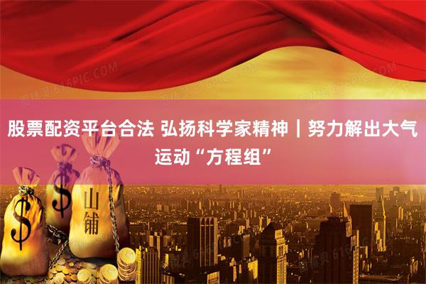 股票配资平台合法 弘扬科学家精神｜努力解出大气运动“方程组”