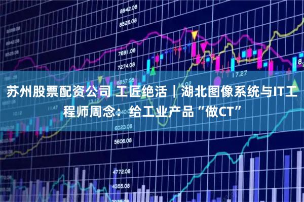 苏州股票配资公司 工匠绝活｜湖北图像系统与IT工程师周念：给工业产品“做CT”