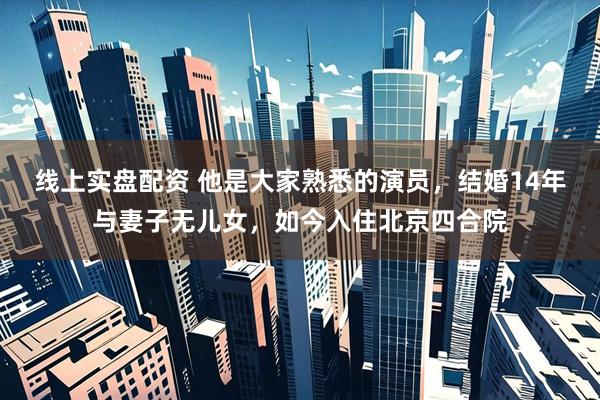 线上实盘配资 他是大家熟悉的演员，结婚14年与妻子无儿女，如今入住北京四合院